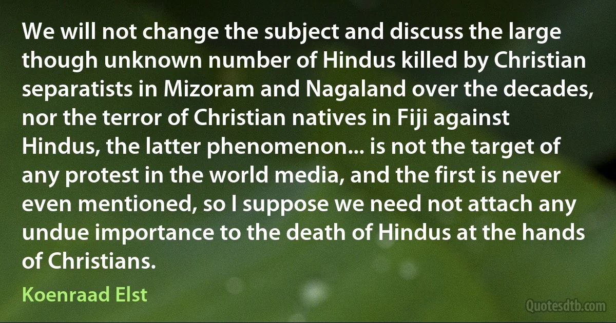 We will not change the subject and discuss the large though unknown number of Hindus killed by Christian separatists in Mizoram and Nagaland over the decades, nor the terror of Christian natives in Fiji against Hindus, the latter phenomenon... is not the target of any protest in the world media, and the first is never even mentioned, so I suppose we need not attach any undue importance to the death of Hindus at the hands of Christians. (Koenraad Elst)