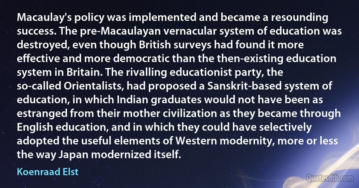 Macaulay's policy was implemented and became a resounding success. The pre-Macaulayan vernacular system of education was destroyed, even though British surveys had found it more effective and more democratic than the then-existing education system in Britain. The rivalling educationist party, the so-called Orientalists, had proposed a Sanskrit-based system of education, in which Indian graduates would not have been as estranged from their mother civilization as they became through English education, and in which they could have selectively adopted the useful elements of Western modernity, more or less the way Japan modernized itself. (Koenraad Elst)