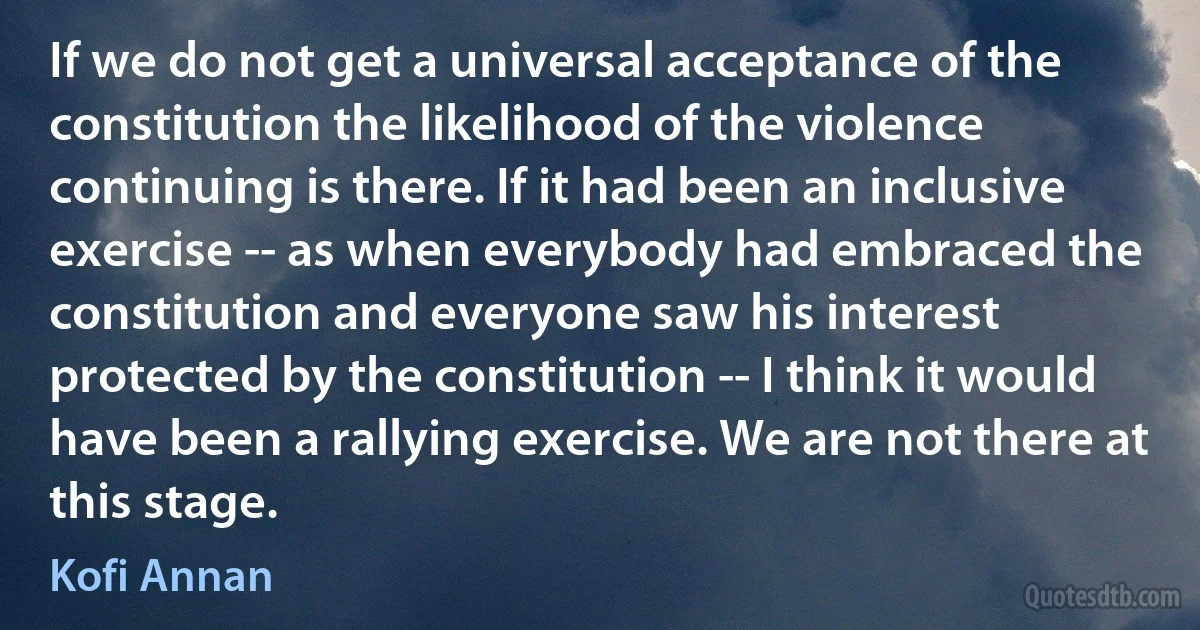 If we do not get a universal acceptance of the constitution the likelihood of the violence continuing is there. If it had been an inclusive exercise -- as when everybody had embraced the constitution and everyone saw his interest protected by the constitution -- I think it would have been a rallying exercise. We are not there at this stage. (Kofi Annan)