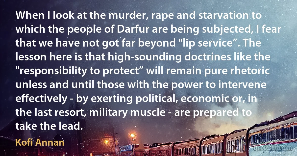 When I look at the murder, rape and starvation to which the people of Darfur are being subjected, I fear that we have not got far beyond "lip service”. The lesson here is that high-sounding doctrines like the "responsibility to protect” will remain pure rhetoric unless and until those with the power to intervene effectively - by exerting political, economic or, in the last resort, military muscle - are prepared to take the lead. (Kofi Annan)