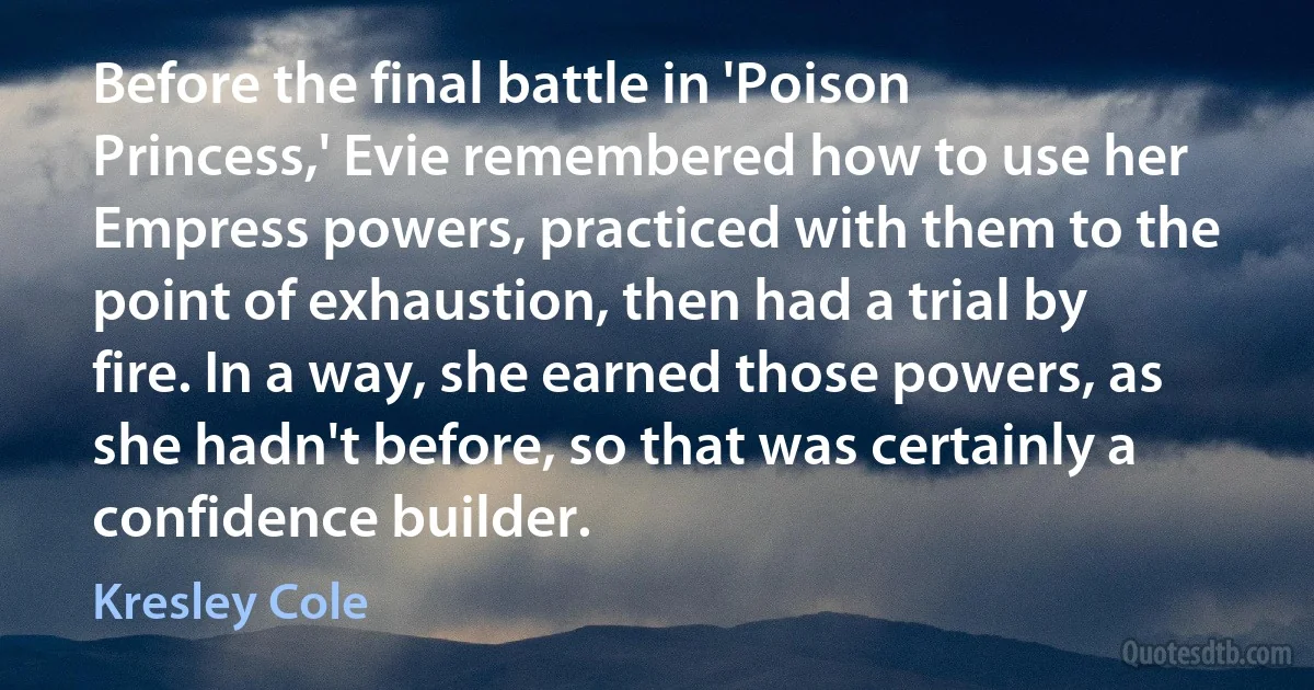 Before the final battle in 'Poison Princess,' Evie remembered how to use her Empress powers, practiced with them to the point of exhaustion, then had a trial by fire. In a way, she earned those powers, as she hadn't before, so that was certainly a confidence builder. (Kresley Cole)