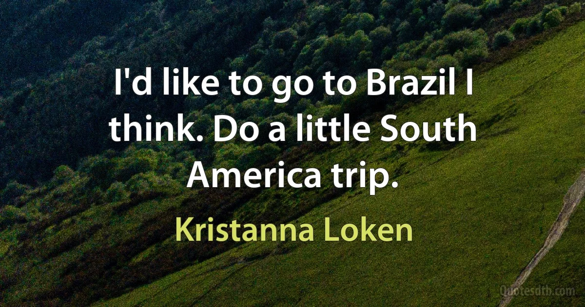 I'd like to go to Brazil I think. Do a little South America trip. (Kristanna Loken)