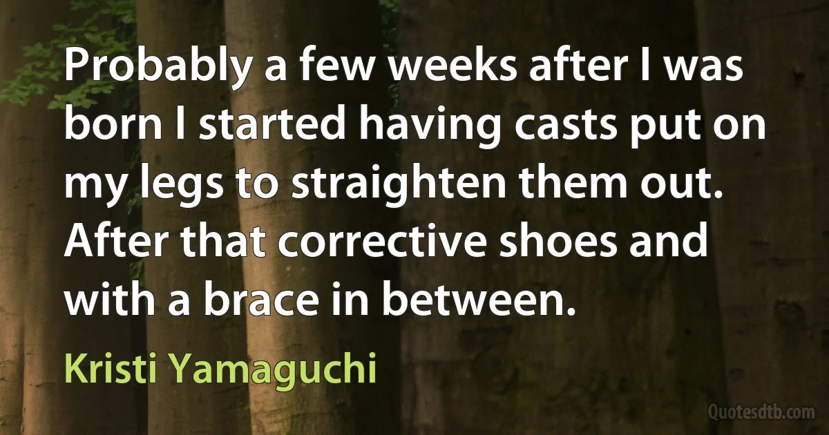 Probably a few weeks after I was born I started having casts put on my legs to straighten them out. After that corrective shoes and with a brace in between. (Kristi Yamaguchi)