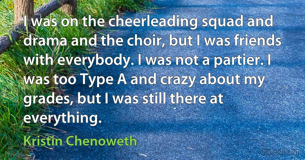 I was on the cheerleading squad and drama and the choir, but I was friends with everybody. I was not a partier. I was too Type A and crazy about my grades, but I was still there at everything. (Kristin Chenoweth)