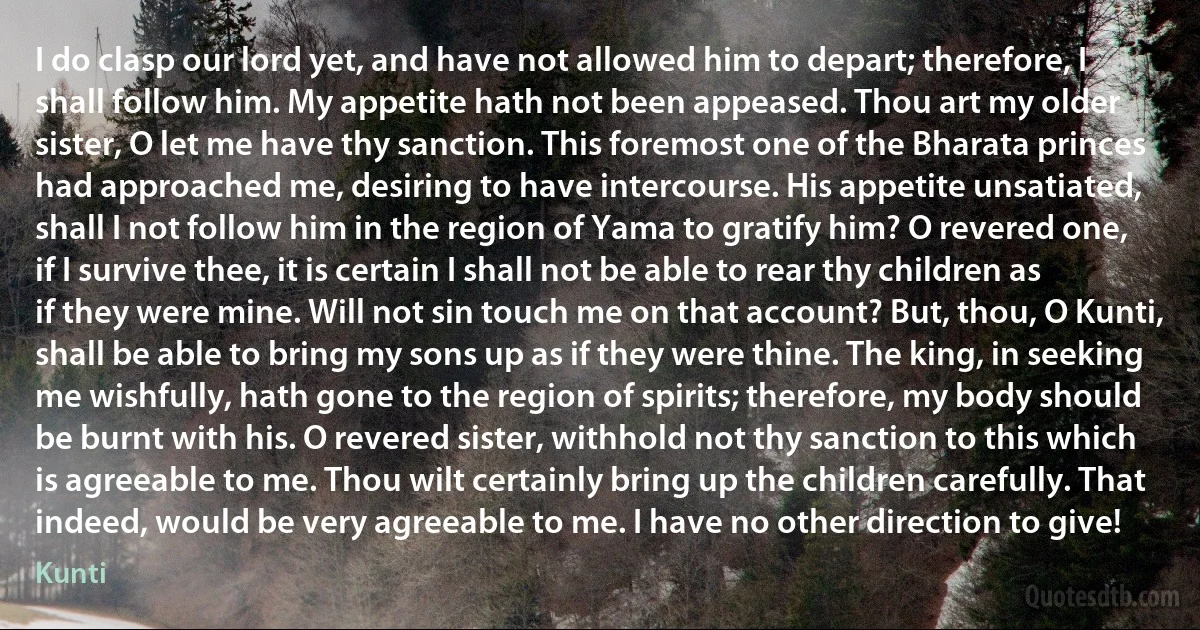 I do clasp our lord yet, and have not allowed him to depart; therefore, I shall follow him. My appetite hath not been appeased. Thou art my older sister, O let me have thy sanction. This foremost one of the Bharata princes had approached me, desiring to have intercourse. His appetite unsatiated, shall I not follow him in the region of Yama to gratify him? O revered one, if I survive thee, it is certain I shall not be able to rear thy children as if they were mine. Will not sin touch me on that account? But, thou, O Kunti, shall be able to bring my sons up as if they were thine. The king, in seeking me wishfully, hath gone to the region of spirits; therefore, my body should be burnt with his. O revered sister, withhold not thy sanction to this which is agreeable to me. Thou wilt certainly bring up the children carefully. That indeed, would be very agreeable to me. I have no other direction to give! (Kunti)