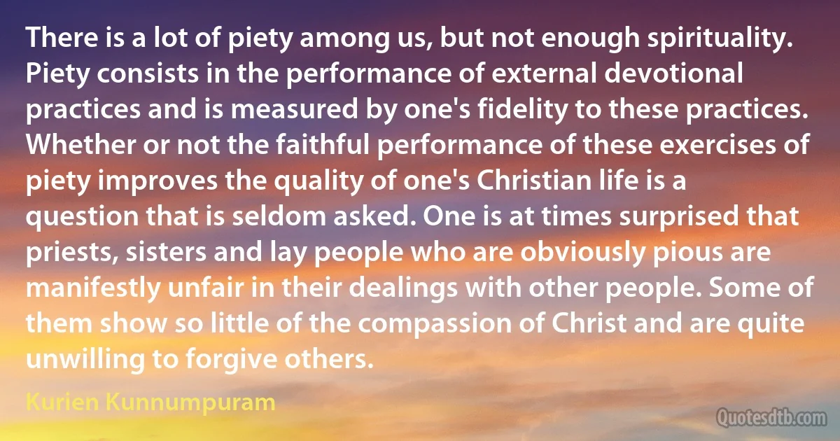 There is a lot of piety among us, but not enough spirituality. Piety consists in the performance of external devotional practices and is measured by one's fidelity to these practices. Whether or not the faithful performance of these exercises of piety improves the quality of one's Christian life is a question that is seldom asked. One is at times surprised that priests, sisters and lay people who are obviously pious are manifestly unfair in their dealings with other people. Some of them show so little of the compassion of Christ and are quite unwilling to forgive others. (Kurien Kunnumpuram)