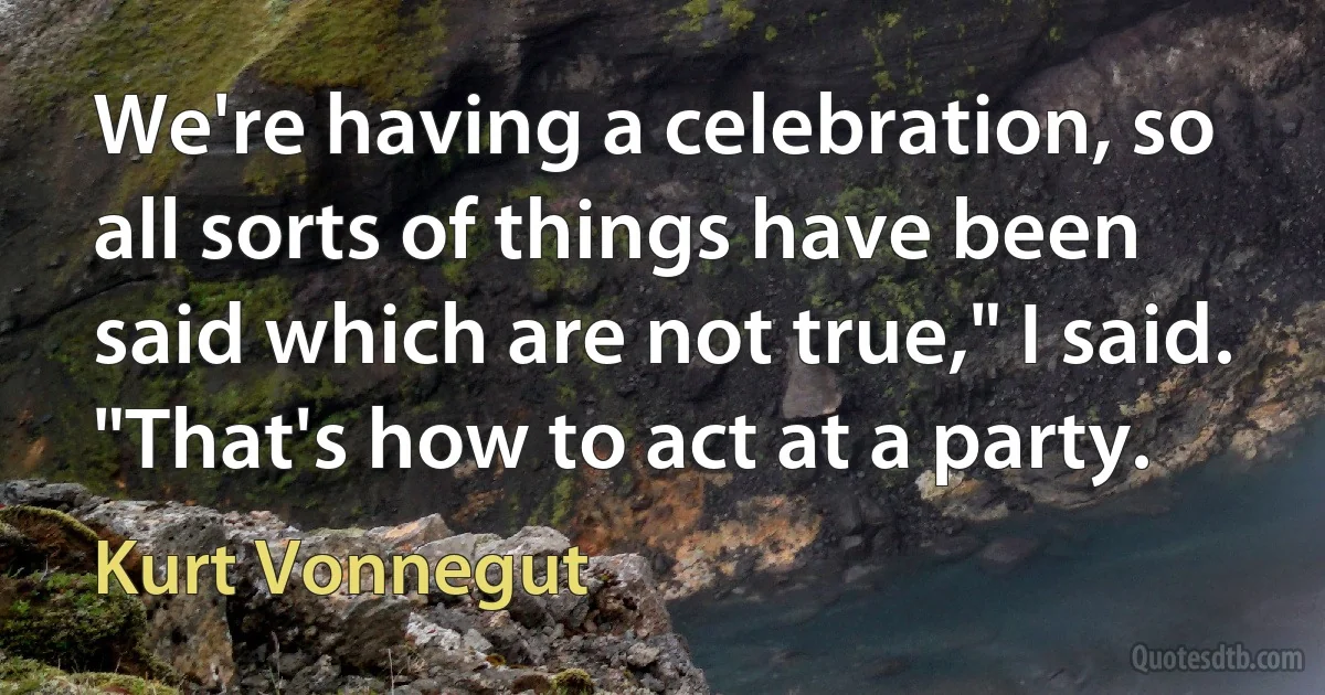 We're having a celebration, so all sorts of things have been said which are not true," I said. "That's how to act at a party. (Kurt Vonnegut)