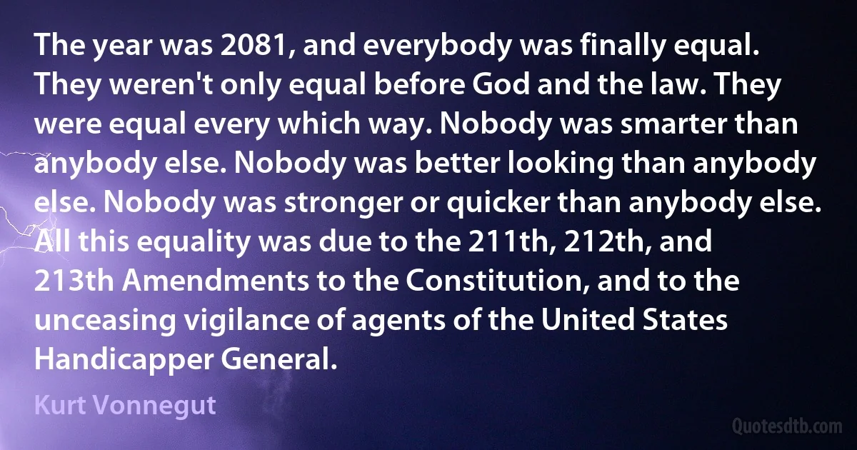 The year was 2081, and everybody was finally equal. They weren't only equal before God and the law. They were equal every which way. Nobody was smarter than anybody else. Nobody was better looking than anybody else. Nobody was stronger or quicker than anybody else. All this equality was due to the 211th, 212th, and 213th Amendments to the Constitution, and to the unceasing vigilance of agents of the United States Handicapper General. (Kurt Vonnegut)