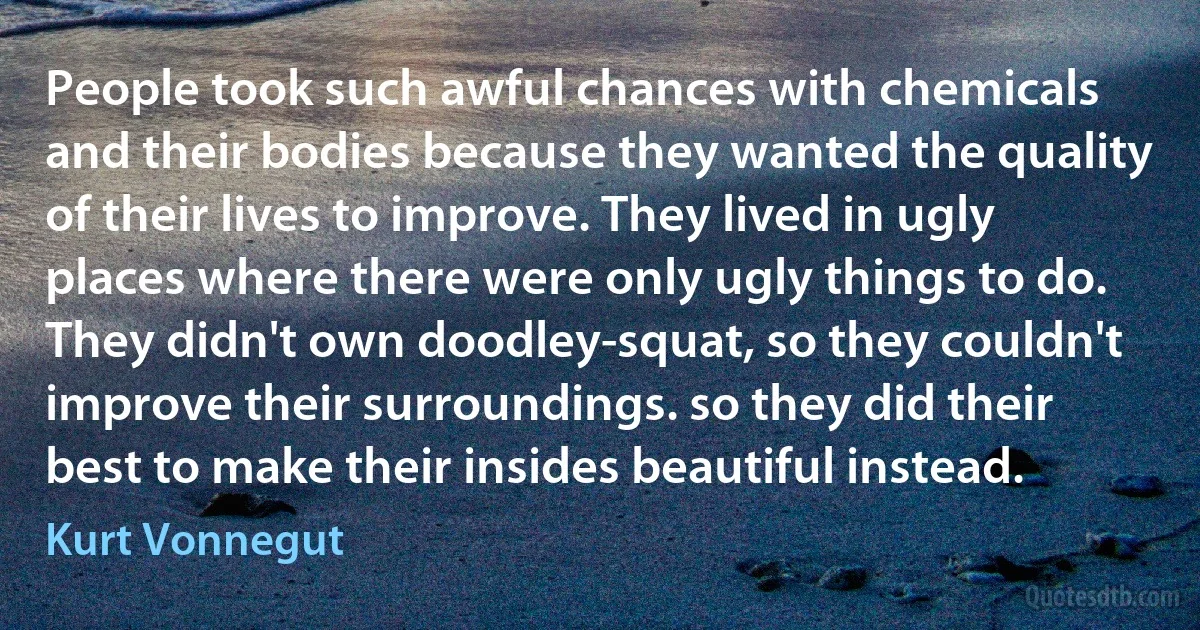 People took such awful chances with chemicals and their bodies because they wanted the quality of their lives to improve. They lived in ugly places where there were only ugly things to do. They didn't own doodley-squat, so they couldn't improve their surroundings. so they did their best to make their insides beautiful instead. (Kurt Vonnegut)