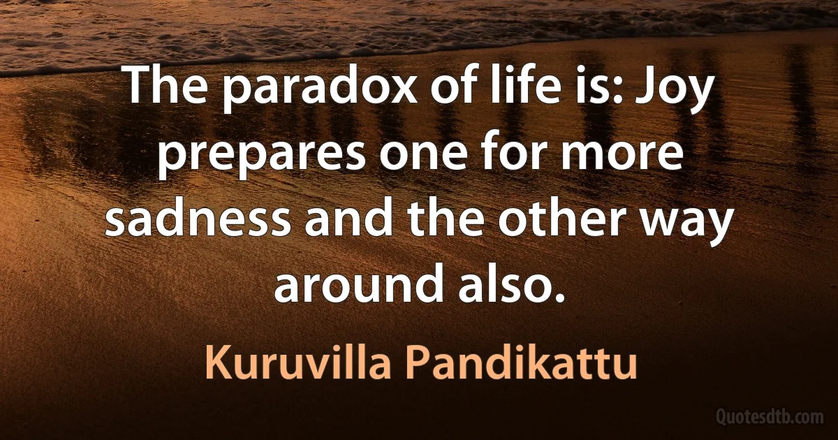 The paradox of life is: Joy prepares one for more sadness and the other way around also. (Kuruvilla Pandikattu)