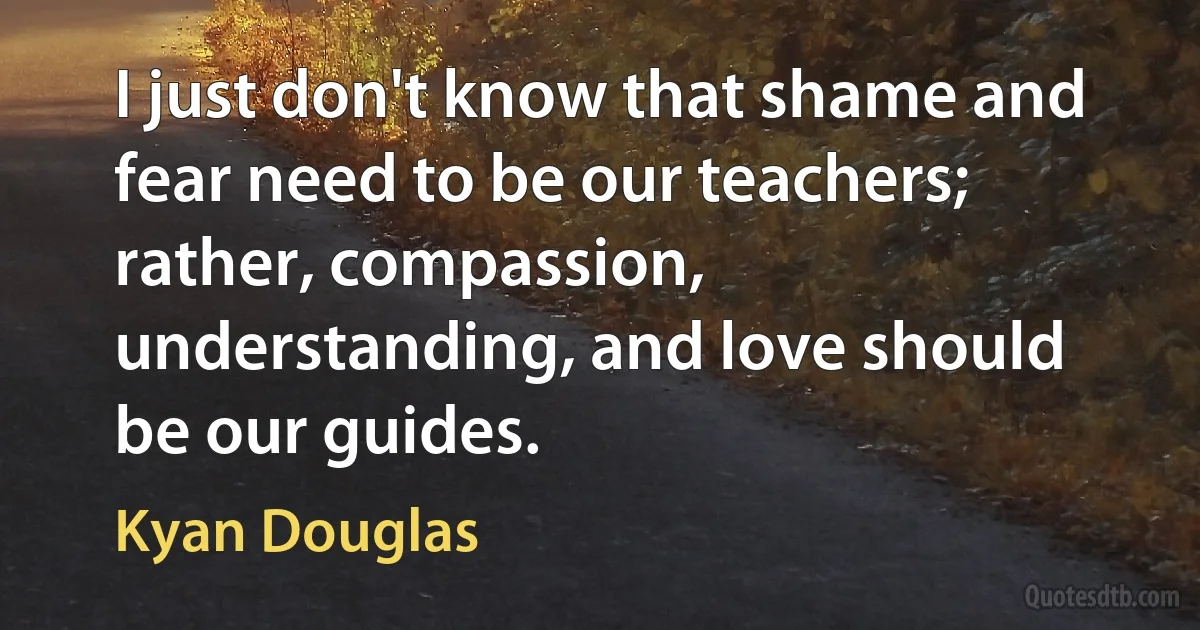 I just don't know that shame and fear need to be our teachers; rather, compassion, understanding, and love should be our guides. (Kyan Douglas)