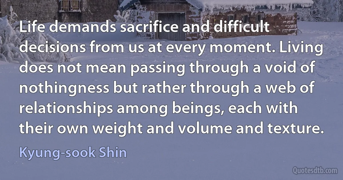 Life demands sacrifice and difficult decisions from us at every moment. Living does not mean passing through a void of nothingness but rather through a web of relationships among beings, each with their own weight and volume and texture. (Kyung-sook Shin)