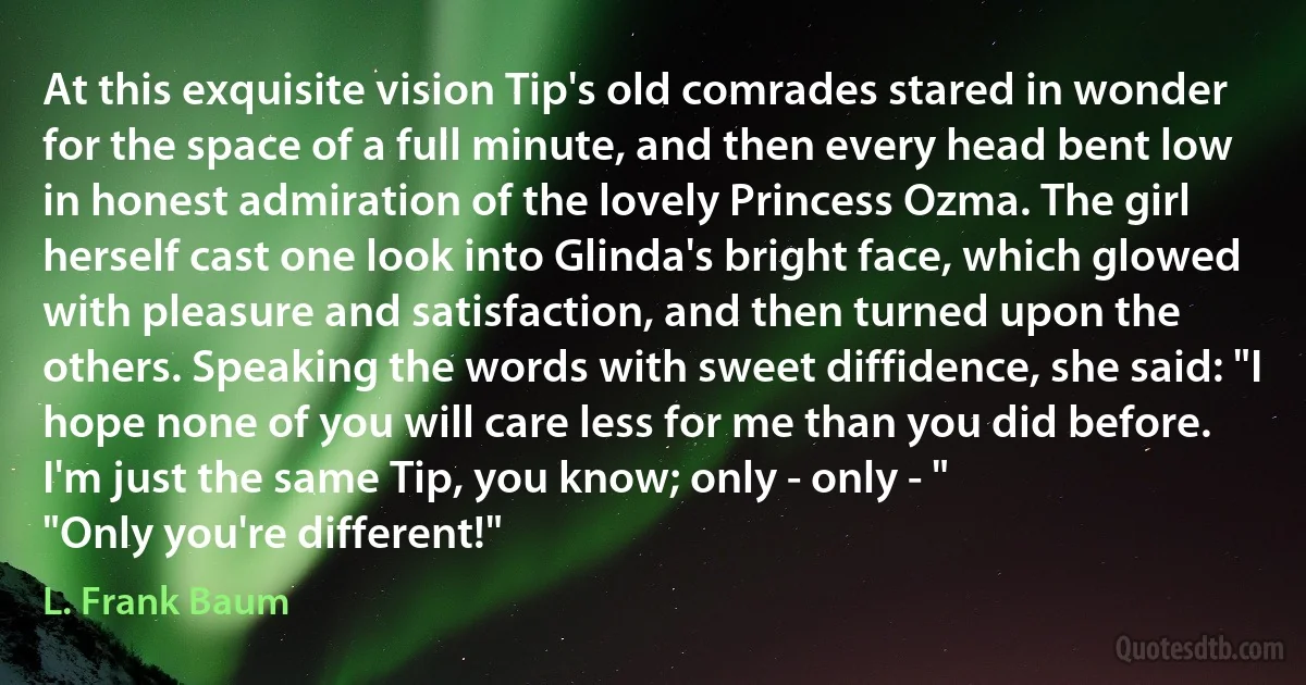 At this exquisite vision Tip's old comrades stared in wonder for the space of a full minute, and then every head bent low in honest admiration of the lovely Princess Ozma. The girl herself cast one look into Glinda's bright face, which glowed with pleasure and satisfaction, and then turned upon the others. Speaking the words with sweet diffidence, she said: "I hope none of you will care less for me than you did before. I'm just the same Tip, you know; only - only - "
"Only you're different!" (L. Frank Baum)