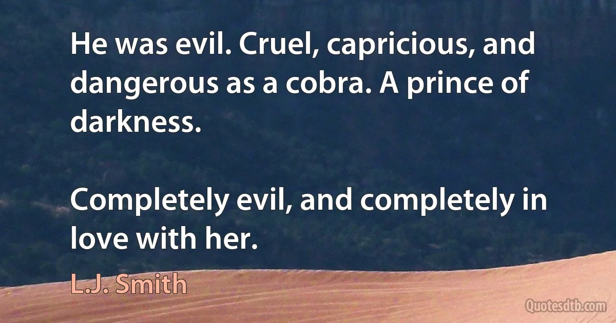 He was evil. Cruel, capricious, and dangerous as a cobra. A prince of darkness.

Completely evil, and completely in love with her. (L.J. Smith)