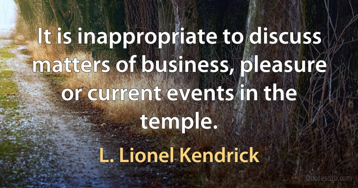 It is inappropriate to discuss matters of business, pleasure or current events in the temple. (L. Lionel Kendrick)