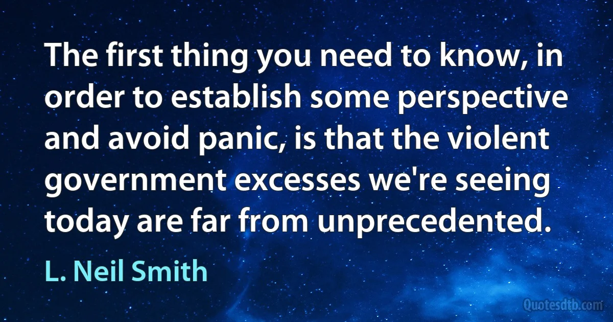 The first thing you need to know, in order to establish some perspective and avoid panic, is that the violent government excesses we're seeing today are far from unprecedented. (L. Neil Smith)