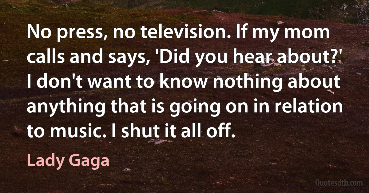 No press, no television. If my mom calls and says, 'Did you hear about?' I don't want to know nothing about anything that is going on in relation to music. I shut it all off. (Lady Gaga)