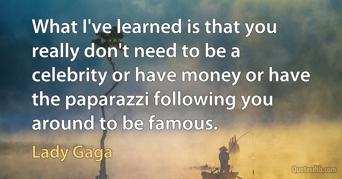 What I've learned is that you really don't need to be a celebrity or have money or have the paparazzi following you around to be famous. (Lady Gaga)