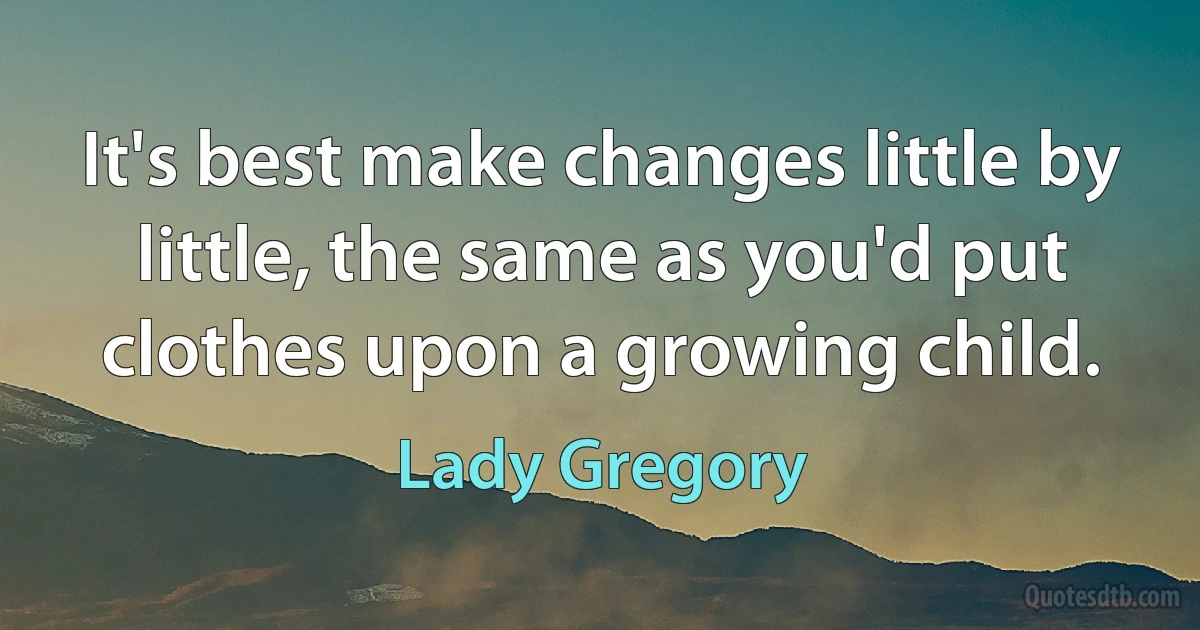 It's best make changes little by little, the same as you'd put clothes upon a growing child. (Lady Gregory)