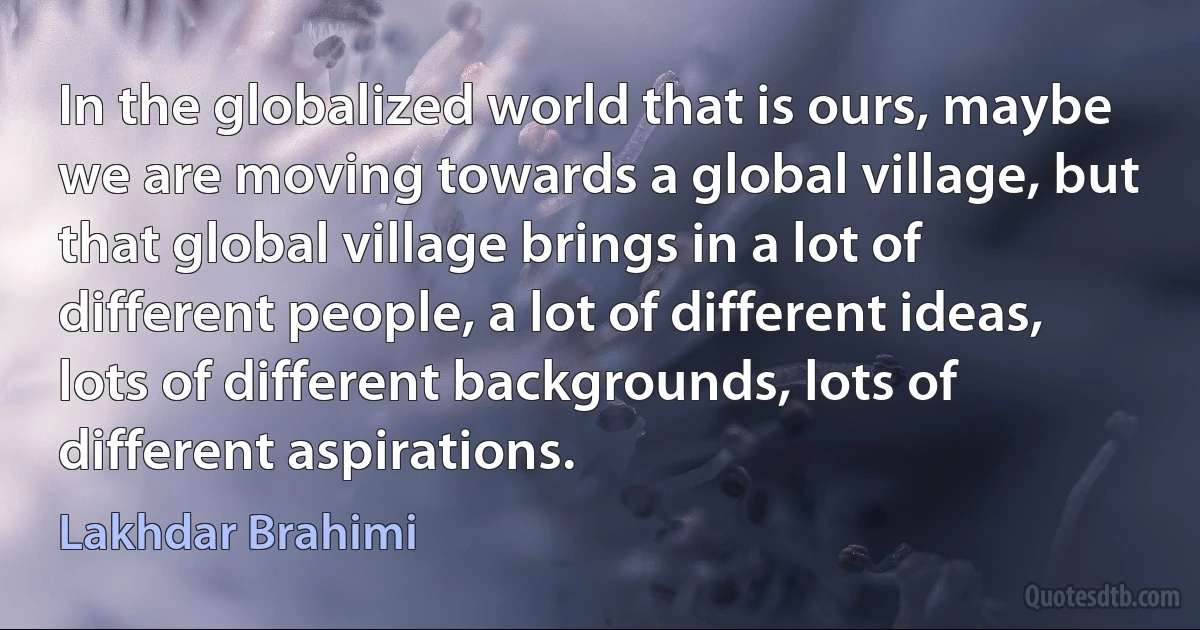 In the globalized world that is ours, maybe we are moving towards a global village, but that global village brings in a lot of different people, a lot of different ideas, lots of different backgrounds, lots of different aspirations. (Lakhdar Brahimi)