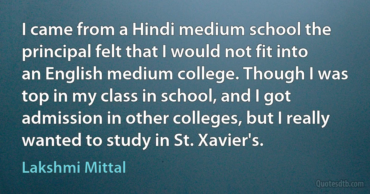 I came from a Hindi medium school the principal felt that I would not fit into an English medium college. Though I was top in my class in school, and I got admission in other colleges, but I really wanted to study in St. Xavier's. (Lakshmi Mittal)