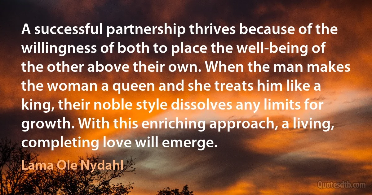 A successful partnership thrives because of the willingness of both to place the well-being of the other above their own. When the man makes the woman a queen and she treats him like a king, their noble style dissolves any limits for growth. With this enriching approach, a living, completing love will emerge. (Lama Ole Nydahl)