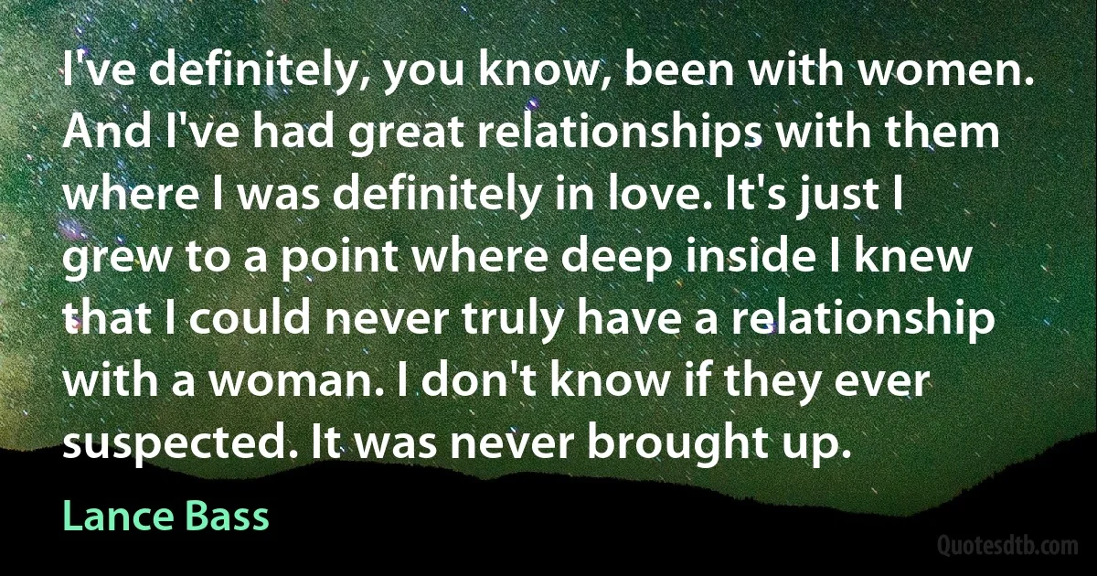 I've definitely, you know, been with women. And I've had great relationships with them where I was definitely in love. It's just I grew to a point where deep inside I knew that I could never truly have a relationship with a woman. I don't know if they ever suspected. It was never brought up. (Lance Bass)