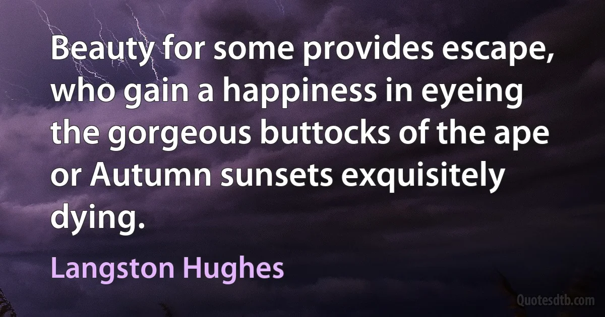 Beauty for some provides escape, who gain a happiness in eyeing the gorgeous buttocks of the ape or Autumn sunsets exquisitely dying. (Langston Hughes)