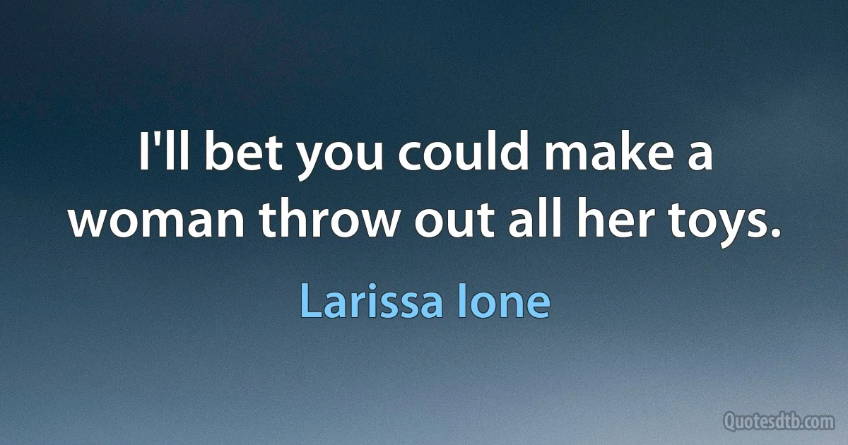 I'll bet you could make a woman throw out all her toys. (Larissa Ione)