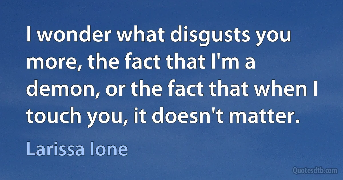 I wonder what disgusts you more, the fact that I'm a demon, or the fact that when I touch you, it doesn't matter. (Larissa Ione)