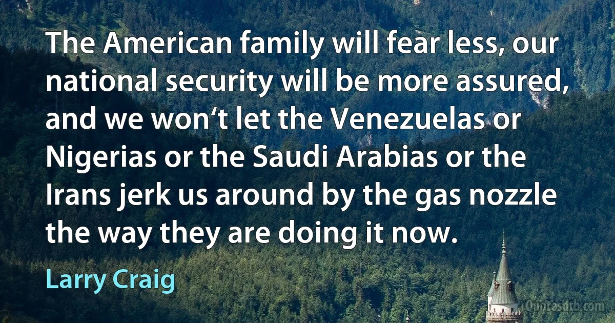 The American family will fear less, our national security will be more assured, and we won‘t let the Venezuelas or Nigerias or the Saudi Arabias or the Irans jerk us around by the gas nozzle the way they are doing it now. (Larry Craig)