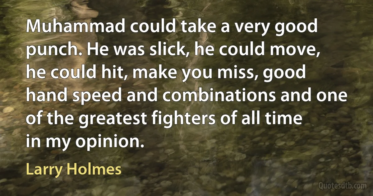 Muhammad could take a very good punch. He was slick, he could move, he could hit, make you miss, good hand speed and combinations and one of the greatest fighters of all time in my opinion. (Larry Holmes)