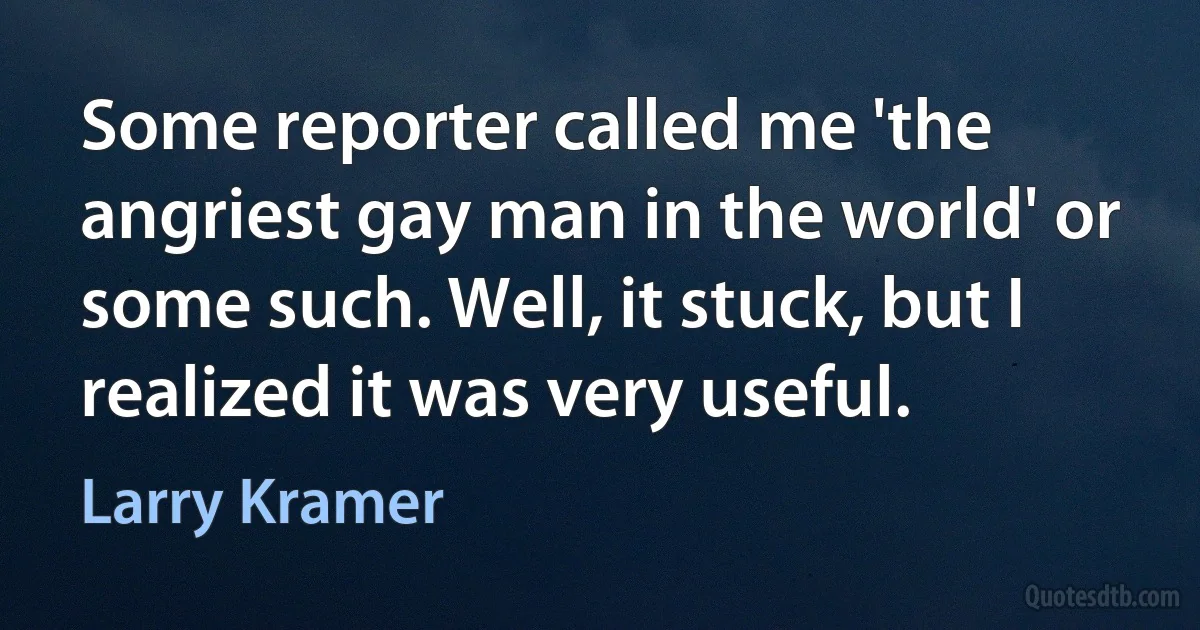 Some reporter called me 'the angriest gay man in the world' or some such. Well, it stuck, but I realized it was very useful. (Larry Kramer)