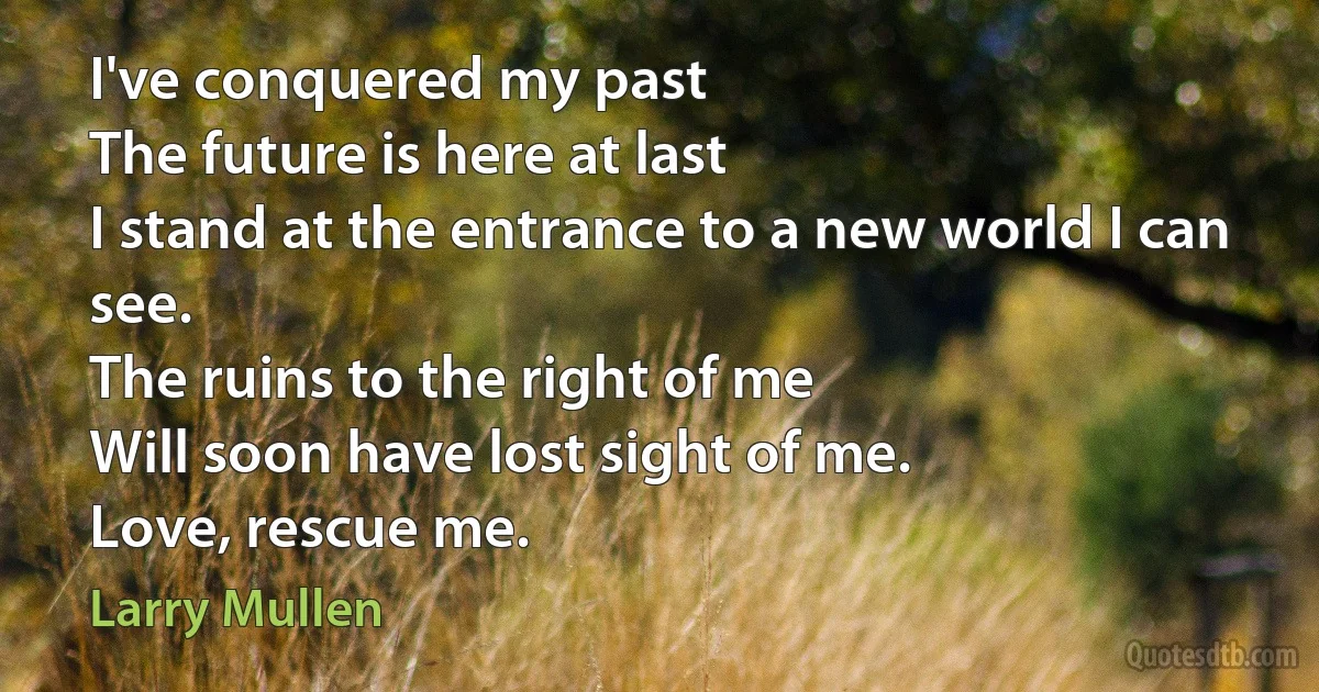 I've conquered my past
The future is here at last
I stand at the entrance to a new world I can see.
The ruins to the right of me
Will soon have lost sight of me.
Love, rescue me. (Larry Mullen)