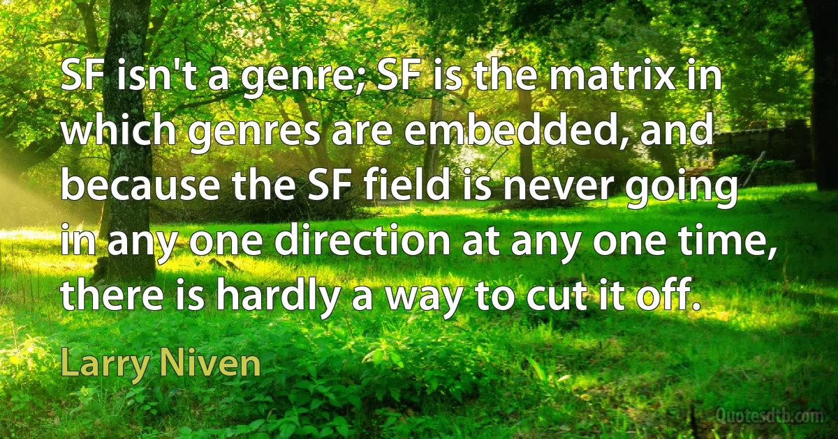 SF isn't a genre; SF is the matrix in which genres are embedded, and because the SF field is never going in any one direction at any one time, there is hardly a way to cut it off. (Larry Niven)