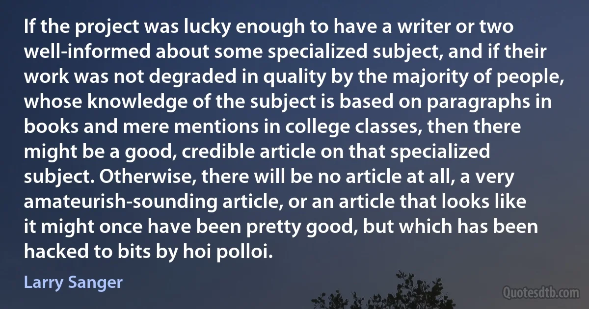 If the project was lucky enough to have a writer or two well-informed about some specialized subject, and if their work was not degraded in quality by the majority of people, whose knowledge of the subject is based on paragraphs in books and mere mentions in college classes, then there might be a good, credible article on that specialized subject. Otherwise, there will be no article at all, a very amateurish-sounding article, or an article that looks like it might once have been pretty good, but which has been hacked to bits by hoi polloi. (Larry Sanger)