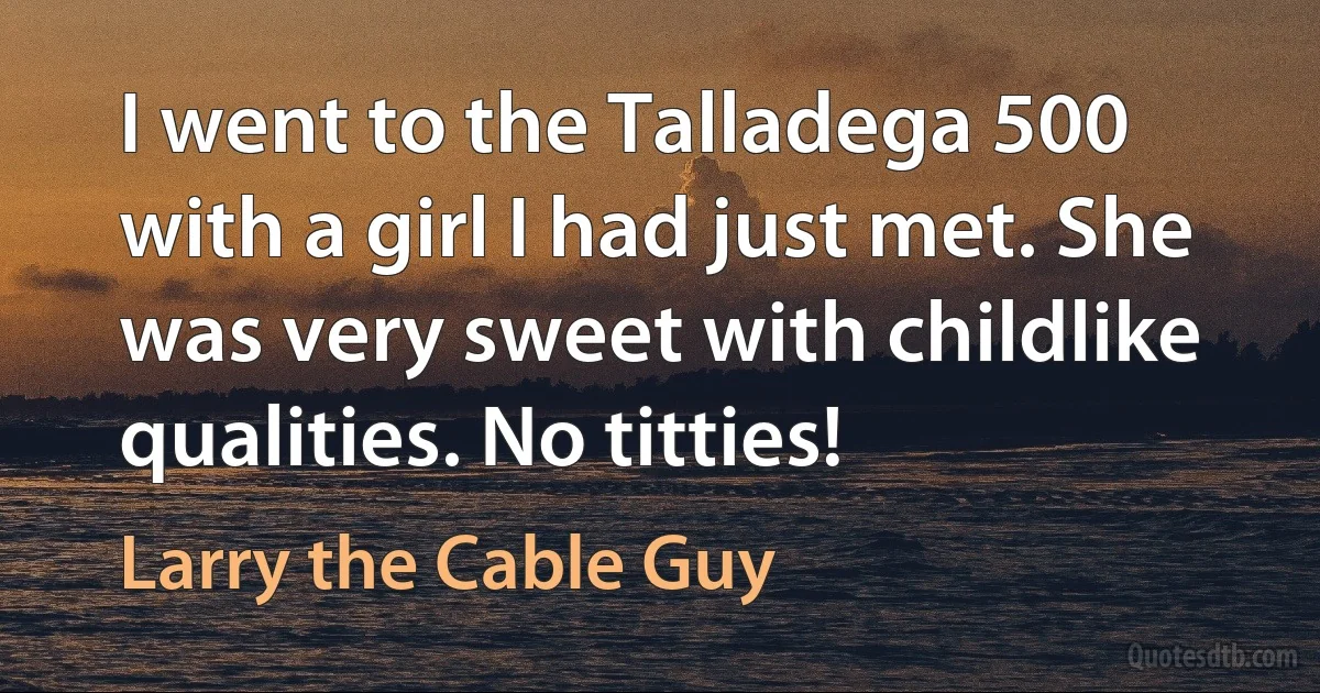 I went to the Talladega 500 with a girl I had just met. She was very sweet with childlike qualities. No titties! (Larry the Cable Guy)