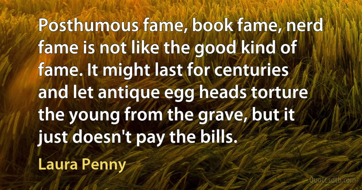 Posthumous fame, book fame, nerd fame is not like the good kind of fame. It might last for centuries and let antique egg heads torture the young from the grave, but it just doesn't pay the bills. (Laura Penny)