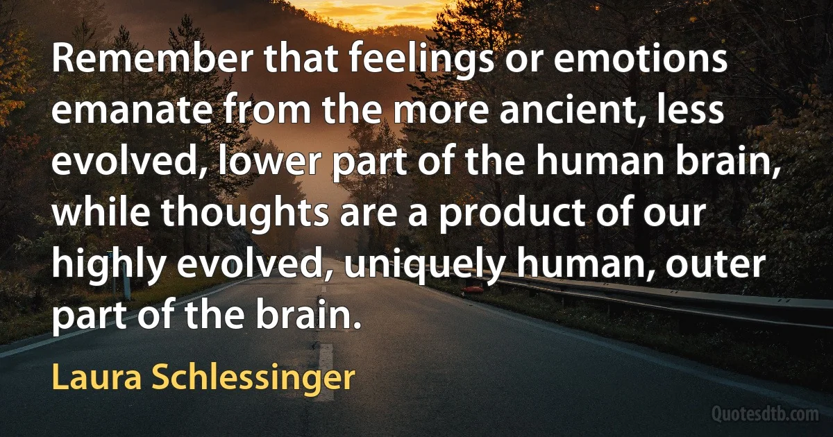 Remember that feelings or emotions emanate from the more ancient, less evolved, lower part of the human brain, while thoughts are a product of our highly evolved, uniquely human, outer part of the brain. (Laura Schlessinger)