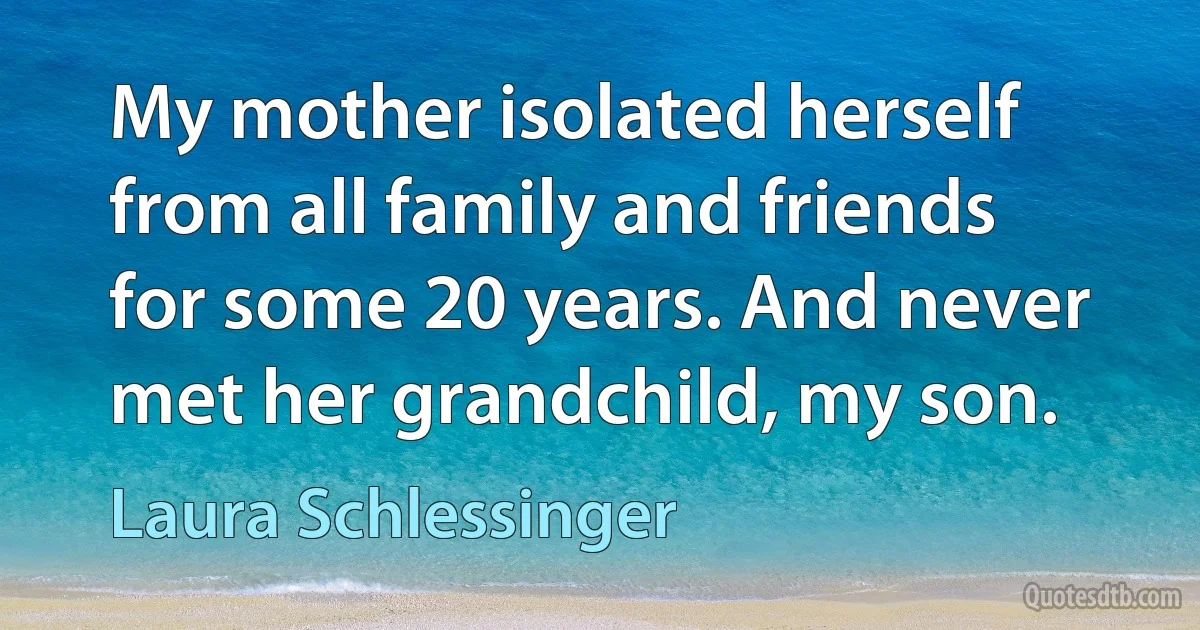 My mother isolated herself from all family and friends for some 20 years. And never met her grandchild, my son. (Laura Schlessinger)