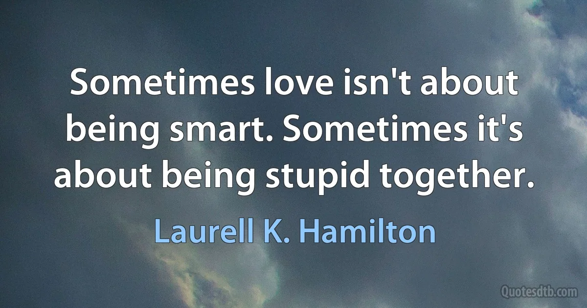 Sometimes love isn't about being smart. Sometimes it's about being stupid together. (Laurell K. Hamilton)