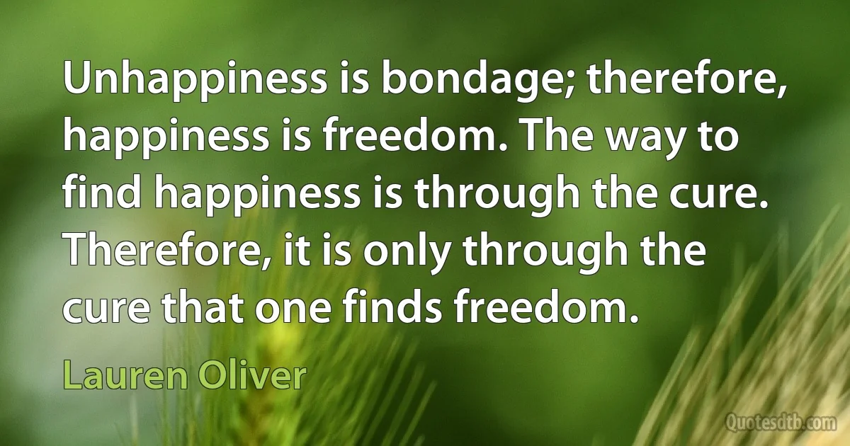 Unhappiness is bondage; therefore, happiness is freedom. The way to find happiness is through the cure. Therefore, it is only through the cure that one finds freedom. (Lauren Oliver)