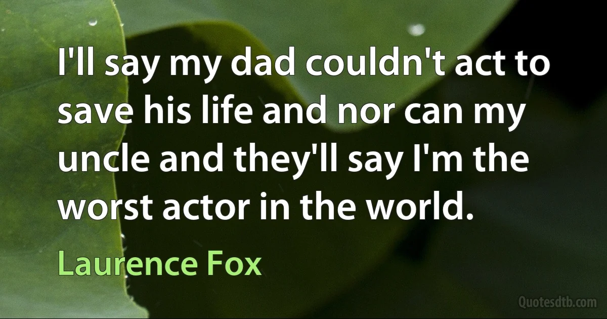 I'll say my dad couldn't act to save his life and nor can my uncle and they'll say I'm the worst actor in the world. (Laurence Fox)