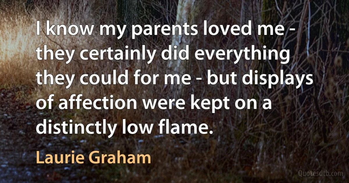 I know my parents loved me - they certainly did everything they could for me - but displays of affection were kept on a distinctly low flame. (Laurie Graham)