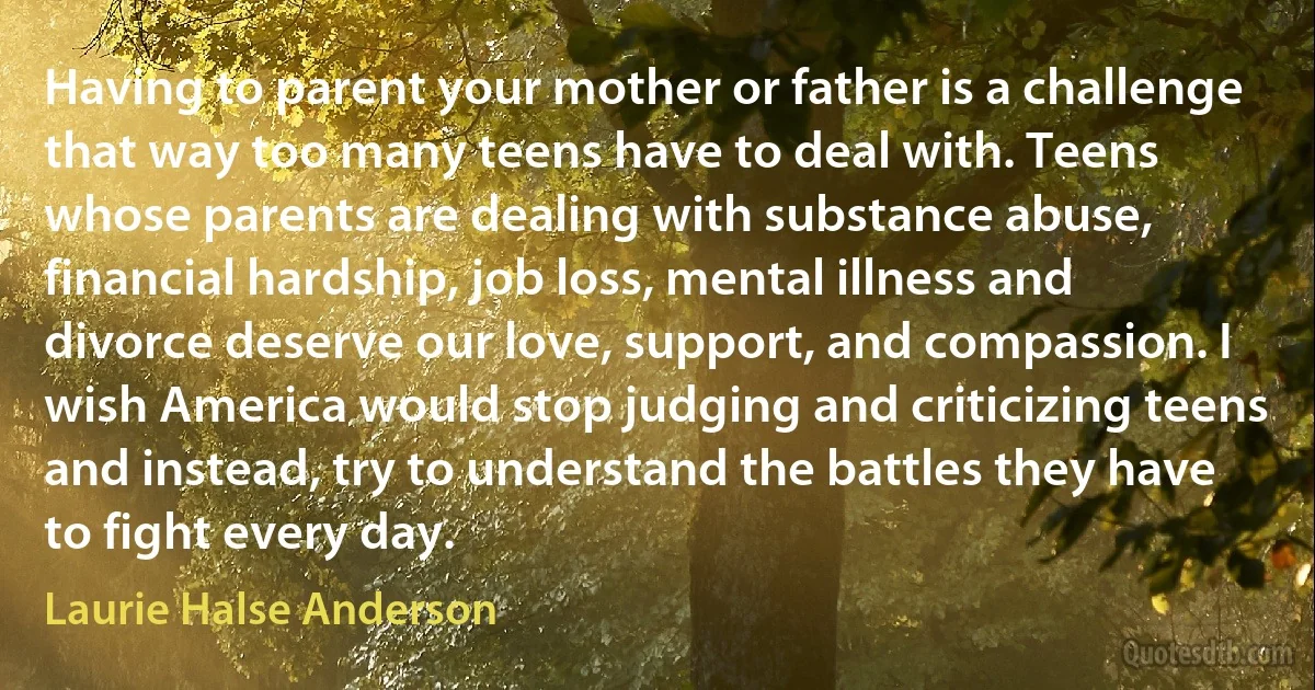 Having to parent your mother or father is a challenge that way too many teens have to deal with. Teens whose parents are dealing with substance abuse, financial hardship, job loss, mental illness and divorce deserve our love, support, and compassion. I wish America would stop judging and criticizing teens and instead, try to understand the battles they have to fight every day. (Laurie Halse Anderson)