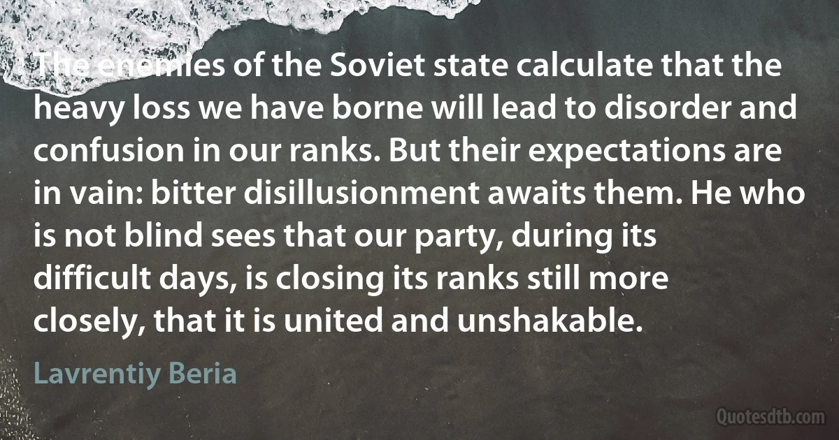 The enemies of the Soviet state calculate that the heavy loss we have borne will lead to disorder and confusion in our ranks. But their expectations are in vain: bitter disillusionment awaits them. He who is not blind sees that our party, during its difficult days, is closing its ranks still more closely, that it is united and unshakable. (Lavrentiy Beria)