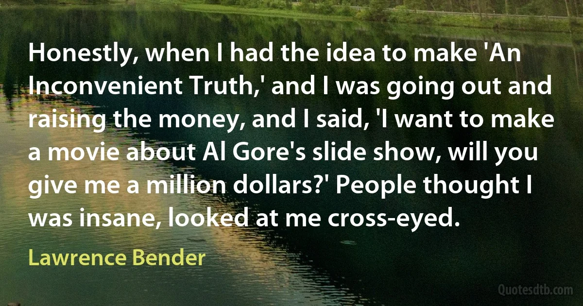 Honestly, when I had the idea to make 'An Inconvenient Truth,' and I was going out and raising the money, and I said, 'I want to make a movie about Al Gore's slide show, will you give me a million dollars?' People thought I was insane, looked at me cross-eyed. (Lawrence Bender)