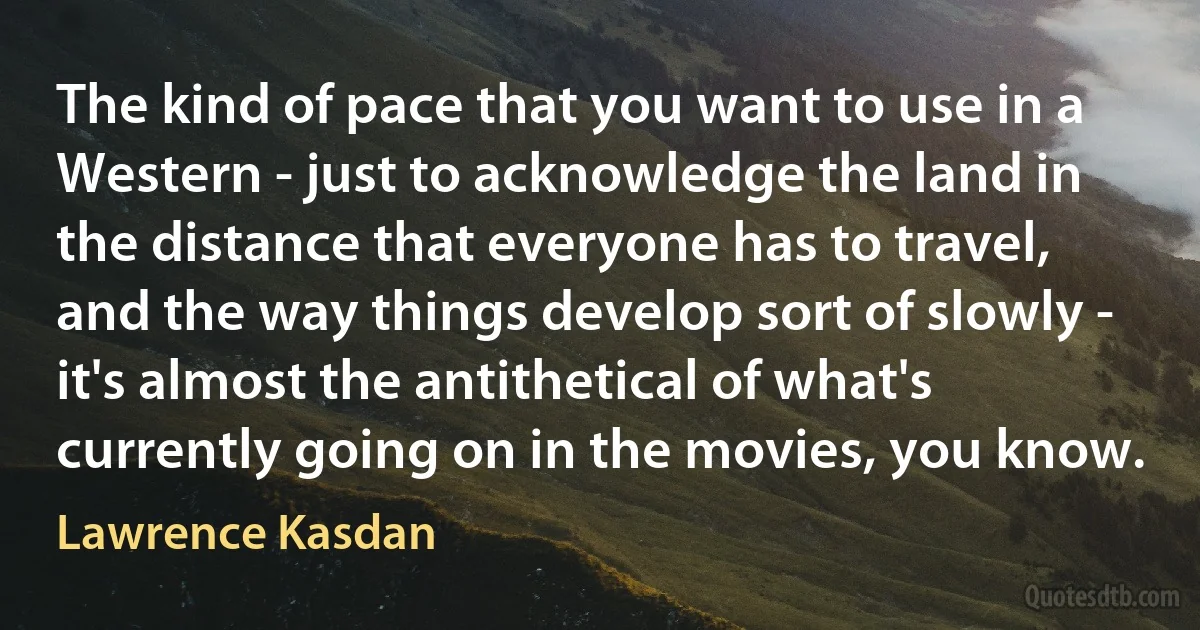 The kind of pace that you want to use in a Western - just to acknowledge the land in the distance that everyone has to travel, and the way things develop sort of slowly - it's almost the antithetical of what's currently going on in the movies, you know. (Lawrence Kasdan)