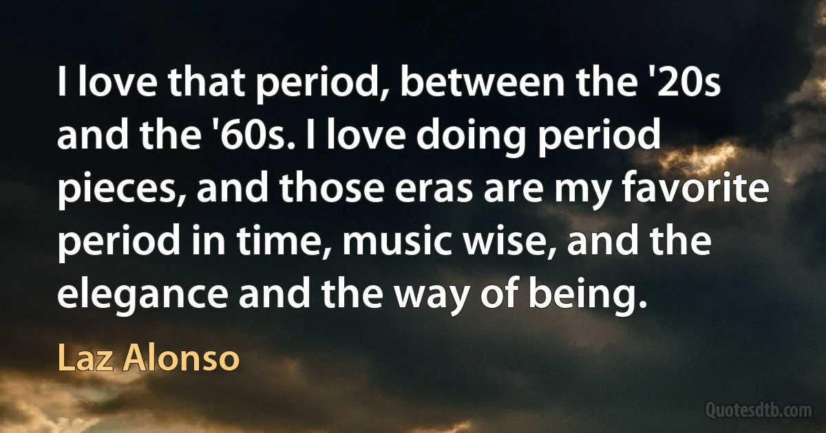 I love that period, between the '20s and the '60s. I love doing period pieces, and those eras are my favorite period in time, music wise, and the elegance and the way of being. (Laz Alonso)