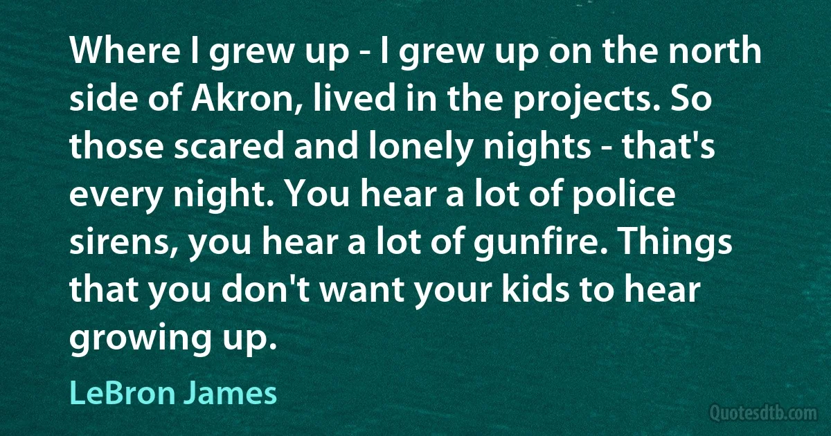 Where I grew up - I grew up on the north side of Akron, lived in the projects. So those scared and lonely nights - that's every night. You hear a lot of police sirens, you hear a lot of gunfire. Things that you don't want your kids to hear growing up. (LeBron James)